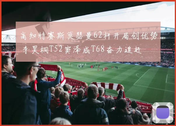 高知特赛斯莫瑟曼62杆开局创优势 李昊桐T52窦泽成T68奋力追赶