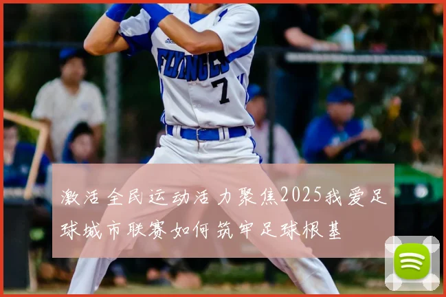 激活全民运动活力聚焦2025我爱足球城市联赛如何筑牢足球根基