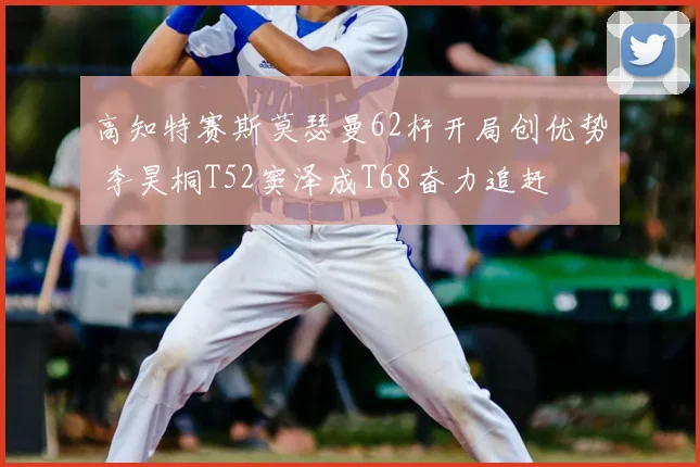 高知特赛斯莫瑟曼62杆开局创优势 李昊桐T52窦泽成T68奋力追赶