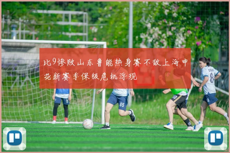 比9惨败山东鲁能热身赛不敌上海申花新赛季保级危机浮现