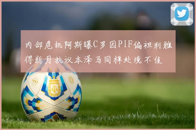 内部危机阿斯曝C罗因PIF偏袒利雅得新月抗议本泽马同样处境不佳