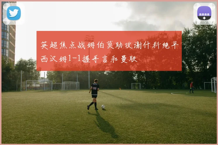 英超焦点战姆伯莫助攻谢什科绝平西汉姆1-1握手言和曼联