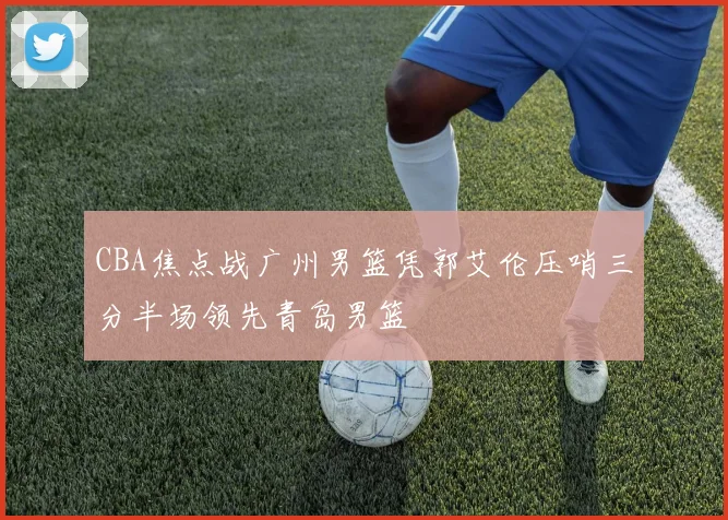 CBA焦点战广州男篮凭郭艾伦压哨三分半场领先青岛男篮