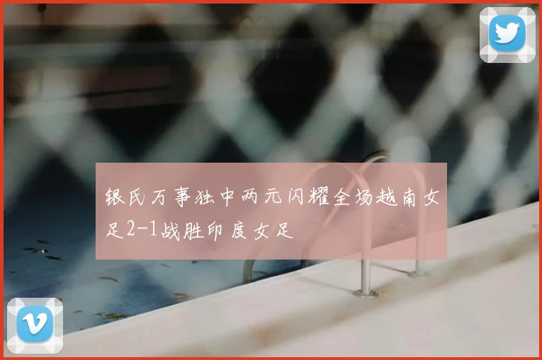 银氏万事独中两元闪耀全场越南女足2-1战胜印度女足