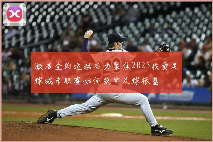激活全民运动活力聚焦2025我爱足球城市联赛如何筑牢足球根基