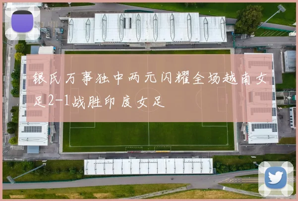 银氏万事独中两元闪耀全场越南女足2-1战胜印度女足