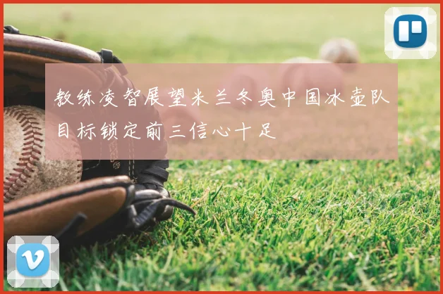 教练凌智展望米兰冬奥中国冰壶队目标锁定前三信心十足