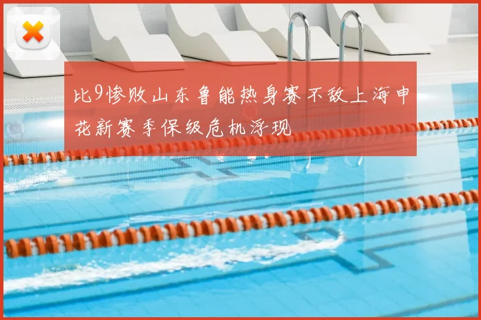 比9惨败山东鲁能热身赛不敌上海申花新赛季保级危机浮现