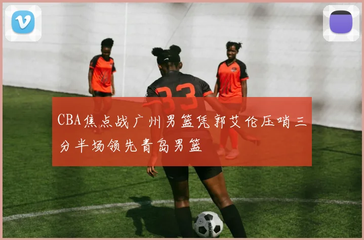 CBA焦点战广州男篮凭郭艾伦压哨三分半场领先青岛男篮