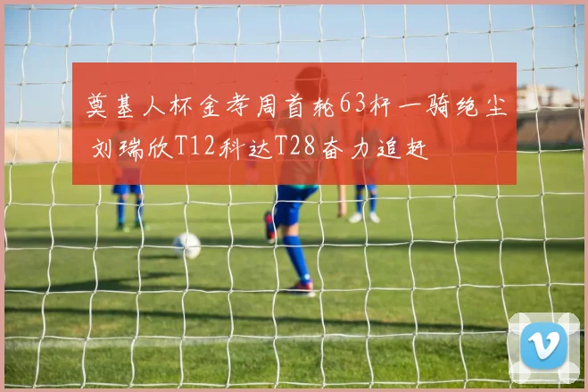 奠基人杯金孝周首轮63杆一骑绝尘 刘瑞欣T12科达T28奋力追赶