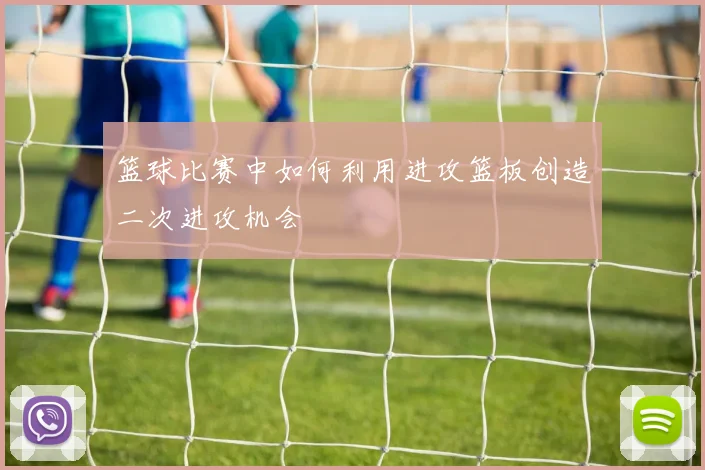 篮球比赛中如何利用进攻篮板创造二次进攻机会